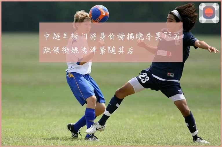 中超年轻门将身价榜揭晓李昊75万欧领衔姚浩洋紧随其后