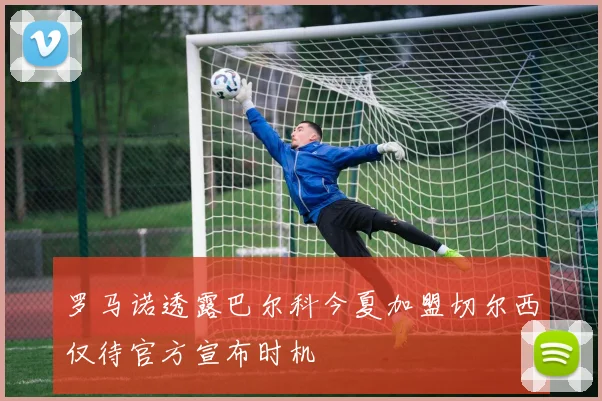 罗马诺透露巴尔科今夏加盟切尔西仅待官方宣布时机