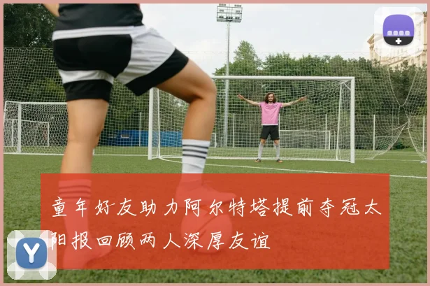 童年好友助力阿尔特塔提前夺冠太阳报回顾两人深厚友谊