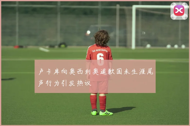 卢卡库向奥西利奥道歉国米生涯尾声行为引发热议