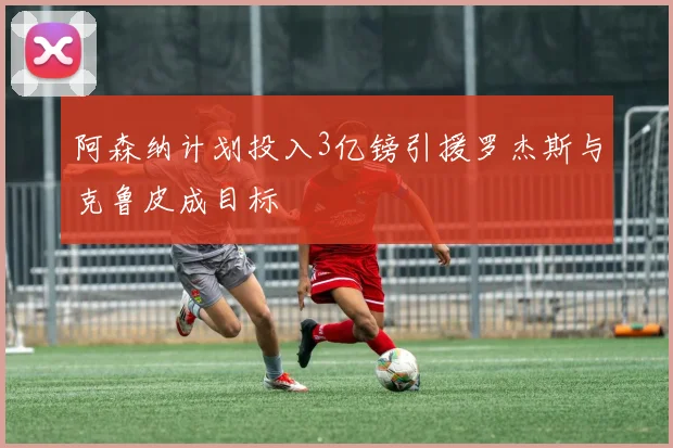 阿森纳计划投入3亿镑引援罗杰斯与克鲁皮成目标