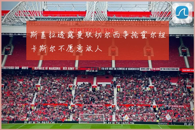 斯基拉透露曼联切尔西争抢霍尔纽卡斯尔不愿意放人