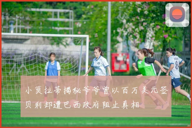 小莫拉蒂揭秘爷爷曾以百万美元签贝利却遭巴西政府阻止真相