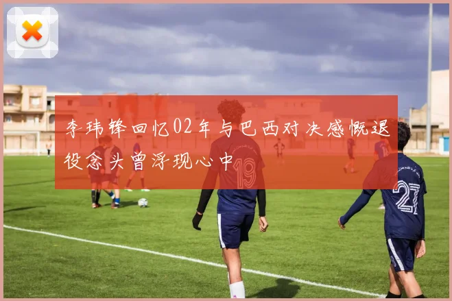 李玮锋回忆02年与巴西对决感慨退役念头曾浮现心中