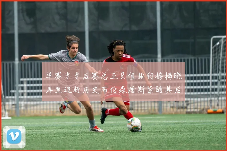 单赛季季后赛总正负值排行榜揭晓库里追赶历史布伦森唐斯紧随其后