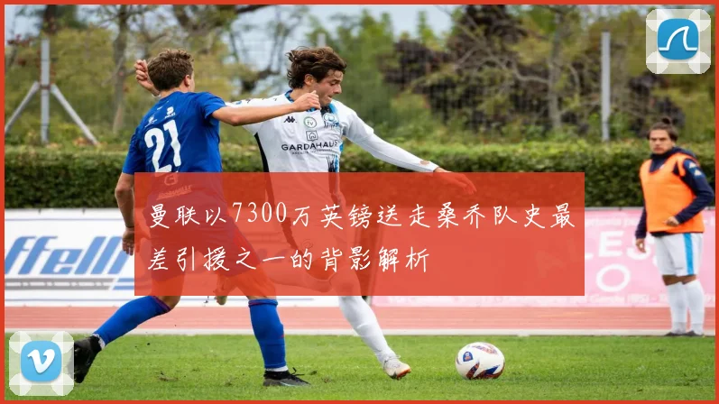 曼联以7300万英镑送走桑乔队史最差引援之一的背影解析