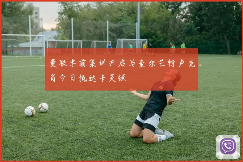 曼联季前集训开启马奎尔芒特卢克肖今日抵达卡灵顿