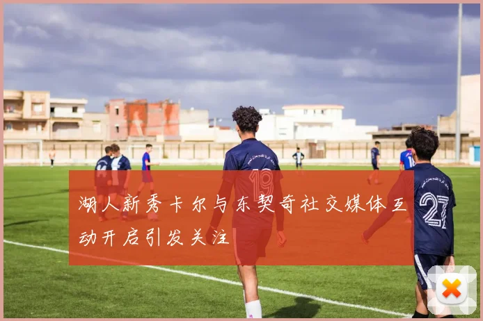 湖人新秀卡尔与东契奇社交媒体互动开启引发关注