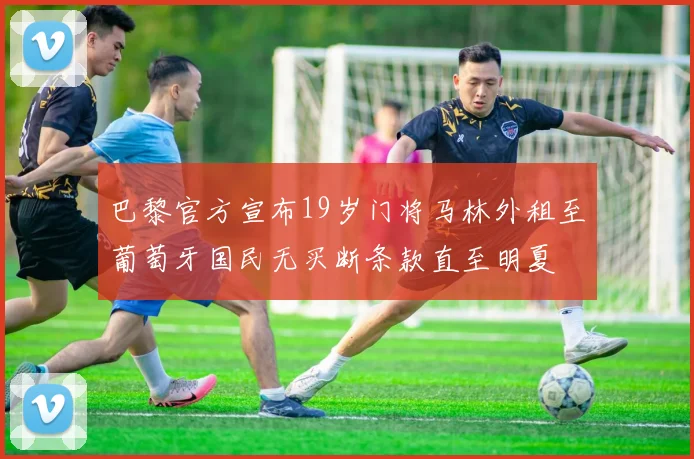 巴黎官方宣布19岁门将马林外租至葡萄牙国民无买断条款直至明夏