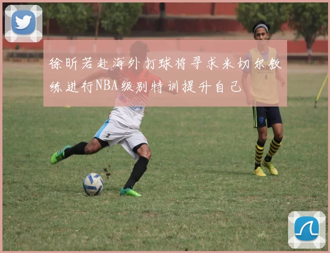 徐昕若赴海外打球将寻求米切尔教练进行NBA级别特训提升自己