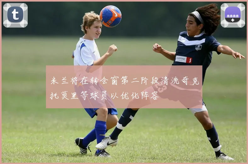 米兰将在转会窗第二阶段清洗奇克托莫里等球员以优化阵容