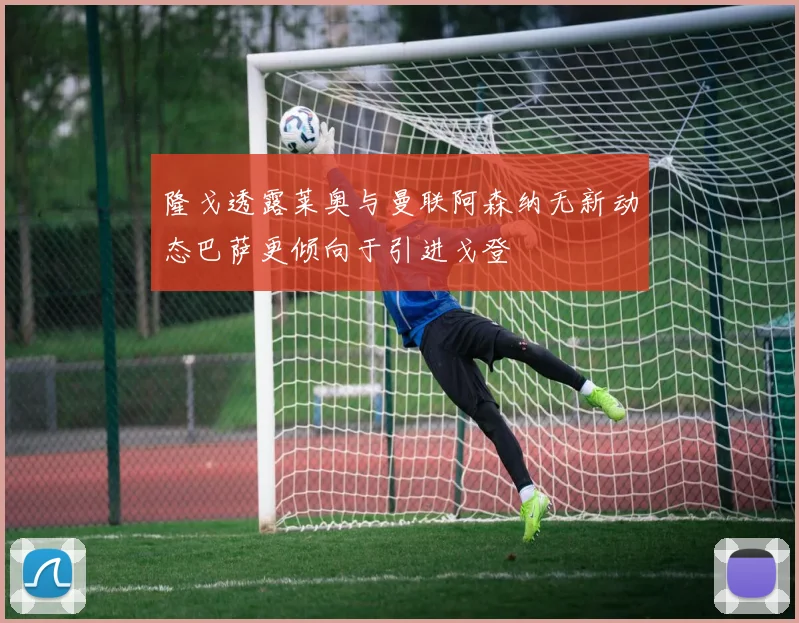 隆戈透露莱奥与曼联阿森纳无新动态巴萨更倾向于引进戈登