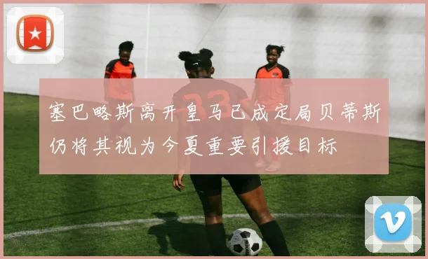 塞巴略斯离开皇马已成定局贝蒂斯仍将其视为今夏重要引援目标
