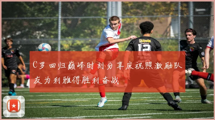 C罗回归巅峰时刻分享庆祝照激励队友为利雅得胜利奋战
