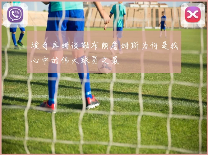 埃奇库姆谈勒布朗詹姆斯为何是我心中的伟大球员之最