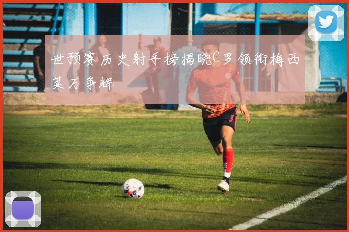 世预赛历史射手榜揭晓C罗领衔梅西莱万争辉