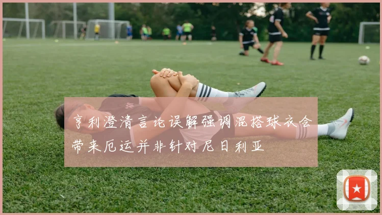 亨利澄清言论误解强调混搭球衣会带来厄运并非针对尼日利亚