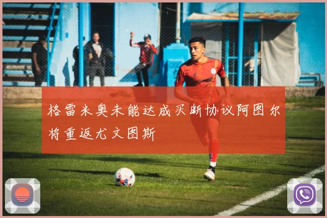 格雷米奥未能达成买断协议阿图尔将重返尤文图斯