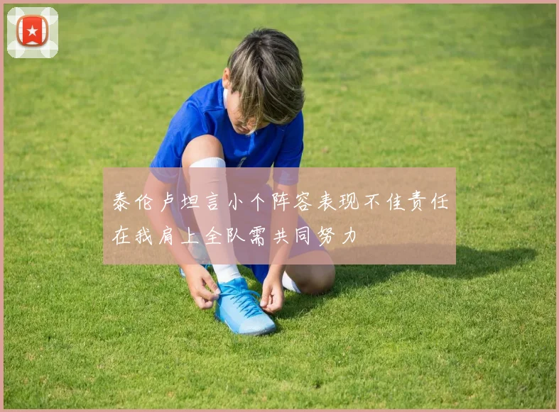 泰伦卢坦言小个阵容表现不佳责任在我肩上全队需共同努力