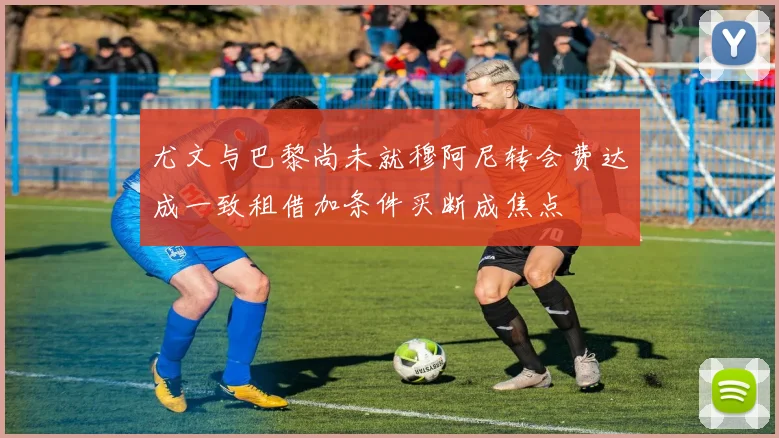 尤文与巴黎尚未就穆阿尼转会费达成一致租借加条件买断成焦点