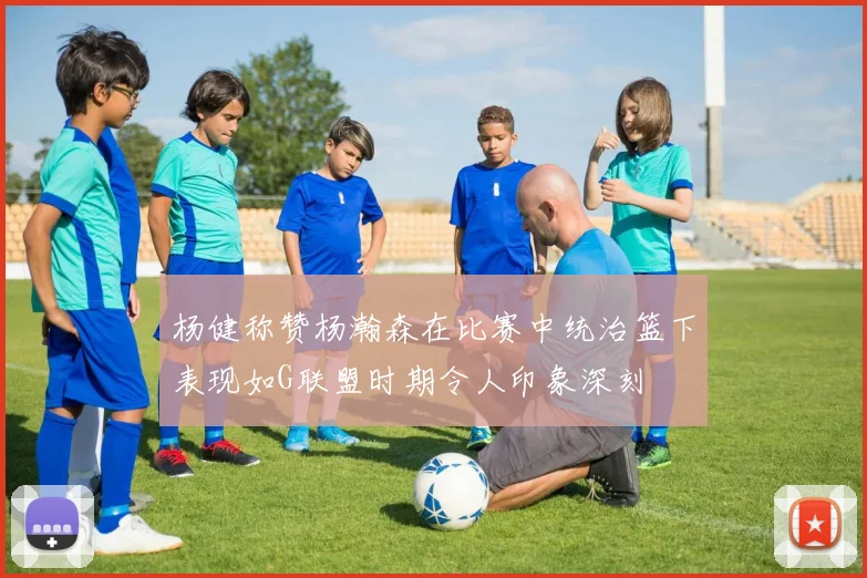 杨健称赞杨瀚森在比赛中统治篮下表现如G联盟时期令人印象深刻