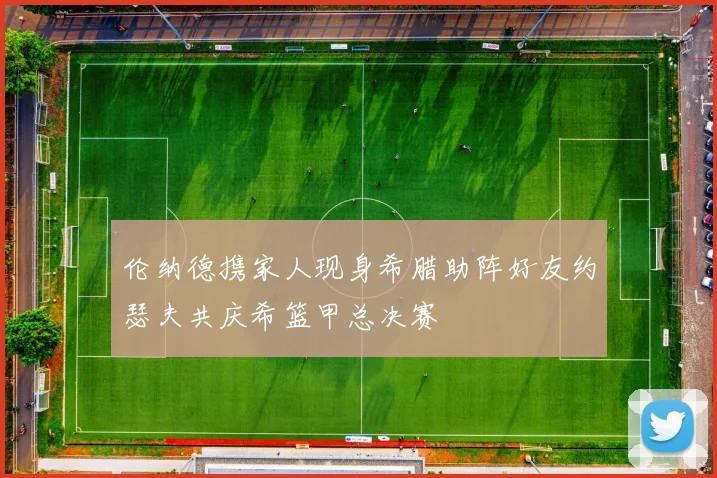 伦纳德携家人现身希腊助阵好友约瑟夫共庆希篮甲总决赛