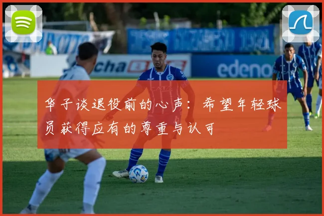 华子谈退役前的心声：希望年轻球员获得应有的尊重与认可