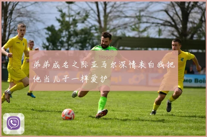 弟弟成名之际亚马尔深情表白我把他当儿子一样爱护