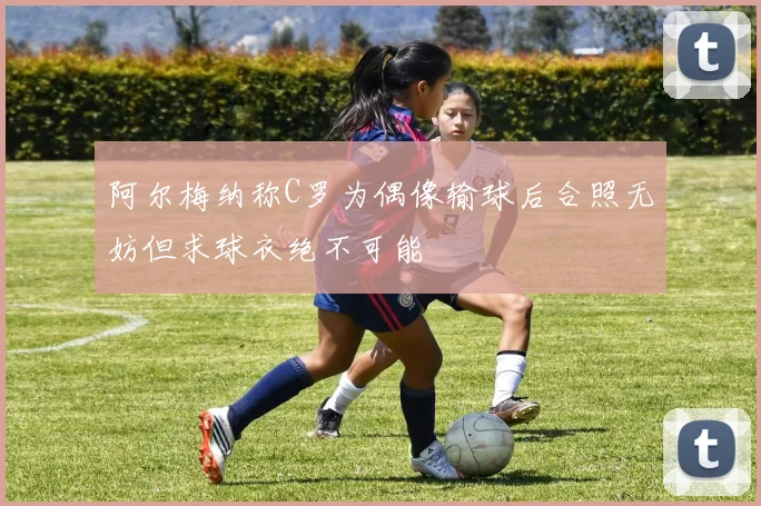 阿尔梅纳称C罗为偶像输球后合照无妨但求球衣绝不可能