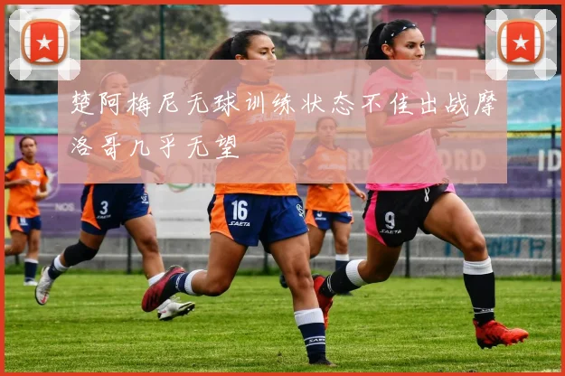 楚阿梅尼无球训练状态不佳出战摩洛哥几乎无望