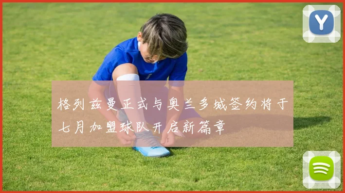 格列兹曼正式与奥兰多城签约将于七月加盟球队开启新篇章