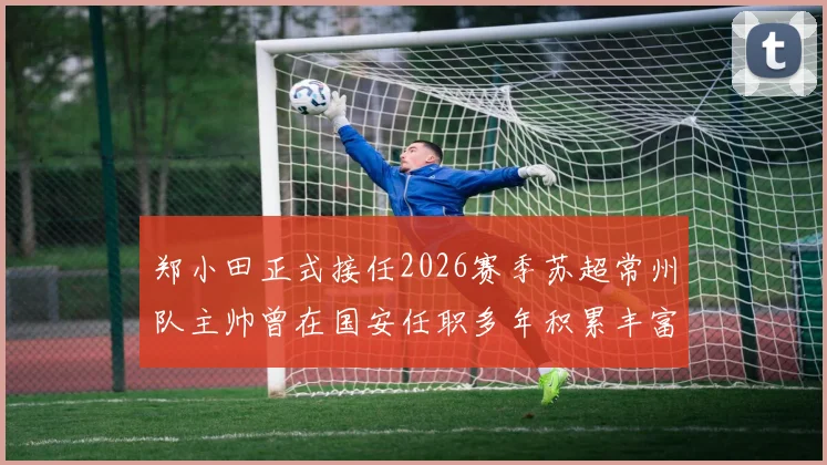 郑小田正式接任2026赛季苏超常州队主帅曾在国安任职多年积累丰富经验